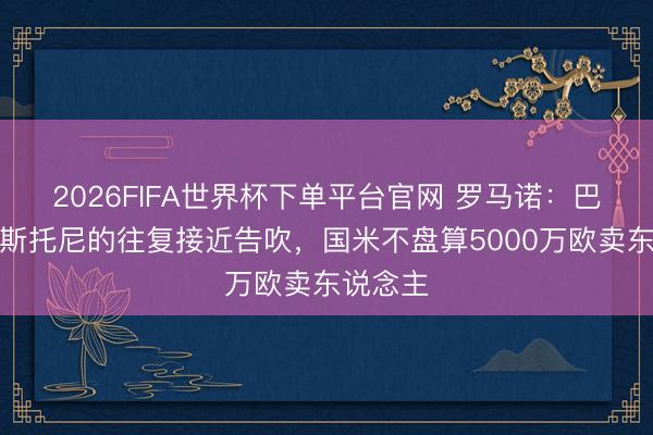 2026FIFA世界杯下單平臺官網(wǎng) 羅馬諾：巴薩簽巴斯托尼的往復(fù)接近告吹，國米不盤算5000萬歐賣東說念主